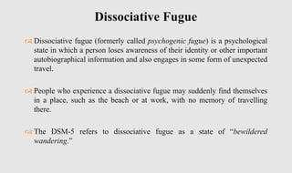  Dissociative fugue (formerly called psychogenic fugue) is a psychological
state in which a person loses awareness of their identity or other important
autobiographical information and also engages in some form of unexpected
travel.
 People who experience a dissociative fugue may suddenly find themselves
in a place, such as the beach or at work, with no memory of travelling
there.
 The DSM-5 refers to dissociative fugue as a state of “bewildered
wandering.”
Dissociative Fugue
 