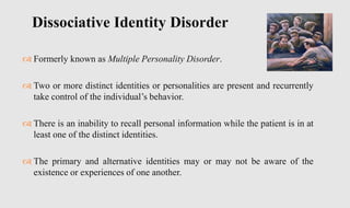  Formerly known as Multiple Personality Disorder.
 Two or more distinct identities or personalities are present and recurrently
take control of the individual’s behavior.
 There is an inability to recall personal information while the patient is in at
least one of the distinct identities.
 The primary and alternative identities may or may not be aware of the
existence or experiences of one another.
Dissociative Identity Disorder
 