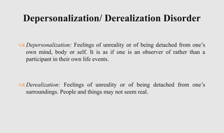  Depersonalization: Feelings of unreality or of being detached from one’s
own mind, body or self. It is as if one is an observer of rather than a
participant in their own life events.
 Derealization: Feelings of unreality or of being detached from one’s
surroundings. People and things may not seem real.
Depersonalization/ Derealization Disorder
 