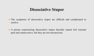  The symptoms of dissociative stupor are difficult and complicated to
resolve.
 A person experiencing dissociative stupor disorder cannot feel external
pain and cannot move, but they are not unconscious.
Dissociative Stupor
 