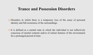  Disorders in which there is a temporary loss of the sense of personal
identity and full awareness of the surroundings.
 It is defined as a mental state in which the individual is not reflectively
conscious of mental contents and/or of salient features of the environment
for a prolonged period of time.
Trance and Possession Disorders
 