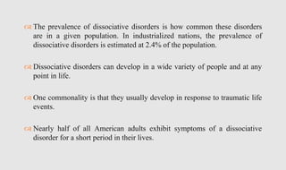  The prevalence of dissociative disorders is how common these disorders
are in a given population. In industrialized nations, the prevalence of
dissociative disorders is estimated at 2.4% of the population.
 Dissociative disorders can develop in a wide variety of people and at any
point in life.
 One commonality is that they usually develop in response to traumatic life
events.
 Nearly half of all American adults exhibit symptoms of a dissociative
disorder for a short period in their lives.
 