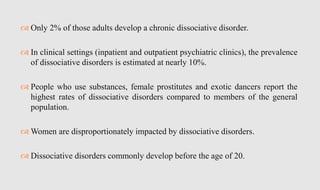  Only 2% of those adults develop a chronic dissociative disorder.
 In clinical settings (inpatient and outpatient psychiatric clinics), the prevalence
of dissociative disorders is estimated at nearly 10%.
 People who use substances, female prostitutes and exotic dancers report the
highest rates of dissociative disorders compared to members of the general
population.
 Women are disproportionately impacted by dissociative disorders.
 Dissociative disorders commonly develop before the age of 20.
 