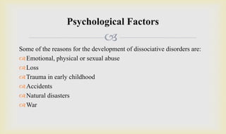 
Some of the reasons for the development of dissociative disorders are:
Emotional, physical or sexual abuse
Loss
Trauma in early childhood
Accidents
Natural disasters
War
Psychological Factors
 