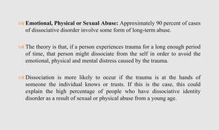  Emotional, Physical or Sexual Abuse: Approximately 90 percent of cases
of dissociative disorder involve some form of long-term abuse.
 The theory is that, if a person experiences trauma for a long enough period
of time, that person might dissociate from the self in order to avoid the
emotional, physical and mental distress caused by the trauma.
 Dissociation is more likely to occur if the trauma is at the hands of
someone the individual knows or trusts. If this is the case, this could
explain the high percentage of people who have dissociative identity
disorder as a result of sexual or physical abuse from a young age.
 