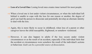  Loss of a Loved One: Losing loved ones creates inner turmoil for most people.
 When a loved one is lost under violent circumstances, or when the individual left
behind is unable to cope with the loss for one reason or another, the degree of
grief can lead the person to dissociate and potentially develop an alternate identity
to deal with the loss.
 Again, this is more likely to occur in childhood, when loss of a parent or other
caregiver leaves the child susceptible, frightened, or somehow victimized.
 However, it can also happen to adults if the loss occurs under violent
circumstances or as the result of an accident, especially if the individual feels that
the accident or circumstances were somehow the result of the individual’s actions
or behaviour. Guilt can be a powerful source of dissociation.
 