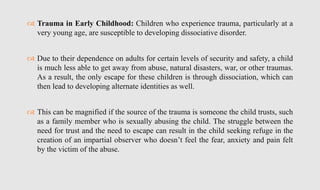  Trauma in Early Childhood: Children who experience trauma, particularly at a
very young age, are susceptible to developing dissociative disorder.
 Due to their dependence on adults for certain levels of security and safety, a child
is much less able to get away from abuse, natural disasters, war, or other traumas.
As a result, the only escape for these children is through dissociation, which can
then lead to developing alternate identities as well.
 This can be magnified if the source of the trauma is someone the child trusts, such
as a family member who is sexually abusing the child. The struggle between the
need for trust and the need to escape can result in the child seeking refuge in the
creation of an impartial observer who doesn’t feel the fear, anxiety and pain felt
by the victim of the abuse.
 