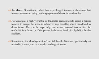  Accidents: Sometimes, rather than a prolonged trauma, a short-term but
intense trauma can bring on the symptoms of dissociative disorder.
 For Example, a highly graphic or traumatic accident could cause a person
to need to escape the scene in whatever way possible, which could lead to
dissociation. This can be especially true when personal loss or fear for
one’s life is a factor, or if the person feels some level of culpability for the
accident.
 Sometimes, the development of mental health disorders, particularly as
related to trauma, can be a sudden and urgent matter.
 