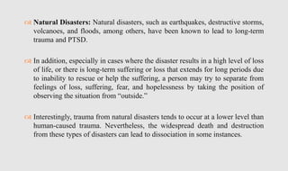  Natural Disasters: Natural disasters, such as earthquakes, destructive storms,
volcanoes, and floods, among others, have been known to lead to long-term
trauma and PTSD.
 In addition, especially in cases where the disaster results in a high level of loss
of life, or there is long-term suffering or loss that extends for long periods due
to inability to rescue or help the suffering, a person may try to separate from
feelings of loss, suffering, fear, and hopelessness by taking the position of
observing the situation from “outside.”
 Interestingly, trauma from natural disasters tends to occur at a lower level than
human-caused trauma. Nevertheless, the widespread death and destruction
from these types of disasters can lead to dissociation in some instances.
 