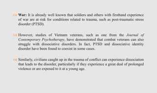  War: It is already well known that soldiers and others with firsthand experience
of war are at risk for conditions related to trauma, such as post-traumatic stress
disorder (PTSD).
 However, studies of Vietnam veterans, such as one from the Journal of
Contemporary Psychotherapy, have demonstrated that combat veterans can also
struggle with dissociative disorders. In fact, PTSD and dissociative identity
disorder have been found to coexist in some cases.
 Similarly, civilians caught up in the trauma of conflict can experience dissociation
that leads to the disorder, particularly if they experience a great deal of prolonged
violence or are exposed to it at a young age.
 