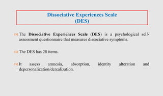 The Dissociative Experiences Scale (DES) is a psychological self-
assessment questionnaire that measures dissociative symptoms.
 The DES has 28 items.
 It assess amnesia, absorption, identity alteration and
depersonalization/derealization.
Dissociative Experiences Scale
(DES)
 