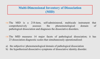  The MID is a 218-item, self-administered, multiscale instrument that
comprehensively assesses the phenomenological domain of
pathological dissociation and diagnoses the dissociative disorders.
 The MID measures 14 major facets of pathological dissociation; it has
23 dissociation diagnostic scales that simultaneously operationalized:
a) the subjective/ phenomenological domain of pathological dissociation
b) the hypothesized dissociative symptoms of dissociative identity disorder.
Multi-Dimensional Inventory of Dissociation
(MID)
 