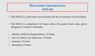  The DIS-Q is a self-report questionnaire for the assessment of dissociation.
 The DIS-Q is comprised of 63 items with a five-point Likert scale, and is
designed to contain 4 subscales:
a) identity confusion/fragmentation, 25 items
b) loss of control over behaviour, 18 items
c) amnesia, 14 items
d) absorption, 6 items.
Dissociation Questionnaire
(DIS-Q)
 