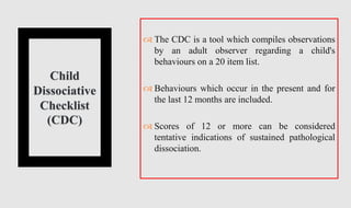 Child
Dissociative
Checklist
(CDC)
 The CDC is a tool which compiles observations
by an adult observer regarding a child's
behaviours on a 20 item list.
 Behaviours which occur in the present and for
the last 12 months are included.
 Scores of 12 or more can be considered
tentative indications of sustained pathological
dissociation.
 