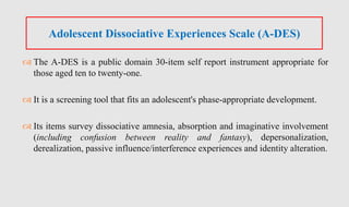  The A-DES is a public domain 30-item self report instrument appropriate for
those aged ten to twenty-one.
 It is a screening tool that fits an adolescent's phase-appropriate development.
 Its items survey dissociative amnesia, absorption and imaginative involvement
(including confusion between reality and fantasy), depersonalization,
derealization, passive influence/interference experiences and identity alteration.
Adolescent Dissociative Experiences Scale (A-DES)
 