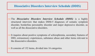  The Dissociative Disorders Interview Schedule (DDIS) is a highly
structured interview that makes DSM-5 diagnoses of somatic symptom
disorder, borderline personality disorder and major depressive disorder, as
well as all the dissociative disorders.
 It inquires about positive symptoms of schizophrenia, secondary features of
DID, extrasensory experiences, substance abuse and other items relevant to
the dissociative disorders.
 It consists of 132 items, divided into 16 categories.
Dissociative Disorders Interview Schedule (DDIS)
 