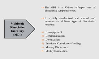  The MDI is a 30-item self-report test of
dissociative symptomatology.
 It is fully standardized and normed, and
measures six different type of dissociative
response:
a) Disengagement
b) Depersonalization
c) Derealization
d) Emotional Constriction/Numbing
e) Memory Disturbance
f) Identity Dissociation
Multiscale
Dissociation
Inventory
(MDI)
 