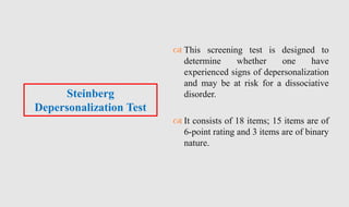  This screening test is designed to
determine whether one have
experienced signs of depersonalization
and may be at risk for a dissociative
disorder.
 It consists of 18 items; 15 items are of
6-point rating and 3 items are of binary
nature.
Steinberg
Depersonalization Test
 