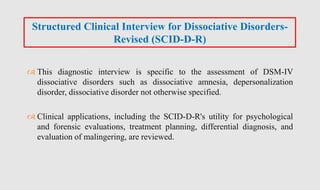  This diagnostic interview is specific to the assessment of DSM-IV
dissociative disorders such as dissociative amnesia, depersonalization
disorder, dissociative disorder not otherwise specified.
 Clinical applications, including the SCID-D-R's utility for psychological
and forensic evaluations, treatment planning, differential diagnosis, and
evaluation of malingering, are reviewed.
Structured Clinical Interview for Dissociative Disorders-
Revised (SCID-D-R)
 