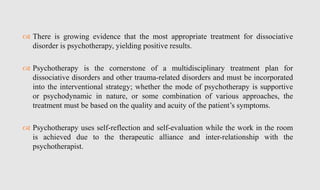  There is growing evidence that the most appropriate treatment for dissociative
disorder is psychotherapy, yielding positive results.
 Psychotherapy is the cornerstone of a multidisciplinary treatment plan for
dissociative disorders and other trauma-related disorders and must be incorporated
into the interventional strategy; whether the mode of psychotherapy is supportive
or psychodynamic in nature, or some combination of various approaches, the
treatment must be based on the quality and acuity of the patient’s symptoms.
 Psychotherapy uses self-reflection and self-evaluation while the work in the room
is achieved due to the therapeutic alliance and inter-relationship with the
psychotherapist.
 
