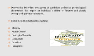  Dissociative Disorders are a group of conditions defined as psychological
disturbances that impact an individual’s ability to function and closely
overlap with psychotic disorders.
 These include disturbances affecting:
a) Memory
b) Motor Control
c) Concept of Identity
d) Behaviours
e) Emotions
f) Perceptions
 