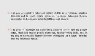  The goal of cognitive behaviour therapy (CBT) is to recognize negative
thoughts and to teach coping strategies. Cognitive behaviour therapy
approaches to dissociative patients (DD) are well known.
 The goals of treatment for dissociative disorders are to help the patient
safely recall and process painful memories, develop coping skills, and, in
the case of dissociative identity disorder, to integrate the different identities
into one functional person.
 