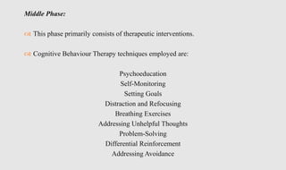 Middle Phase:
 This phase primarily consists of therapeutic interventions.
 Cognitive Behaviour Therapy techniques employed are:
Psychoeducation
Self-Monitoring
Setting Goals
Distraction and Refocusing
Breathing Exercises
Addressing Unhelpful Thoughts
Problem-Solving
Differential Reinforcement
Addressing Avoidance
 