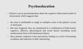  Patient is given psychoeducation about the cognitive behavioural model of
dissociation which suggests that:
a) the onset is attributable to single or multiple events in the patient’s recent
or distal past,
b) that once triggered, they are maintained by a combination of behavioural,
cognitive, affective, physiological and social factors (including social
reinforcement from well-intentioned others),
c) that a primary response is fear and anxiety, leading to a cycle of increasing
avoidance and reduction in daily functioning.
Psychoeducation
 