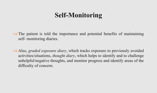  The patient is told the importance and potential benefits of maintaining
self- monitoring diaries.
 Also, graded exposure diary, which tracks exposure to previously avoided
activities/situations, thought diary, which helps to identify and to challenge
unhelpful/negative thoughts, and monitor progress and identify areas of the
difficulty of concern.
Self-Monitoring
 