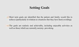  Short term goals are identified that the patient and family would like to
achieve (particularly in relation to situations that they have been avoiding).
 The goals are realistic and achievable, including enjoyable activities as
well as those which are currently anxiety- provoking.
Setting Goals
 