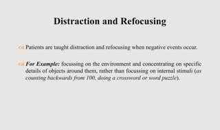  Patients are taught distraction and refocusing when negative events occur.
 For Example: focussing on the environment and concentrating on specific
details of objects around them, rather than focussing on internal stimuli (as
counting backwards from 100, doing a crossword or word puzzle).
Distraction and Refocusing
 