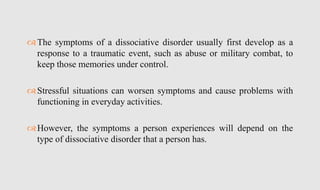 The symptoms of a dissociative disorder usually first develop as a
response to a traumatic event, such as abuse or military combat, to
keep those memories under control.
Stressful situations can worsen symptoms and cause problems with
functioning in everyday activities.
However, the symptoms a person experiences will depend on the
type of dissociative disorder that a person has.
 