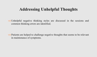  Unhelpful negative thinking styles are discussed in the sessions and
common thinking errors are identified.
 Patients are helped to challenge negative thoughts that seems to be relevant
in maintenance of symptoms.
Addressing Unhelpful Thoughts
 