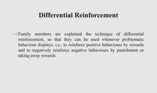 Family members are explained the technique of differential
reinforcement, so that they can be used whenever problematic
behaviour displays, i.e., to reinforce positive behaviours by rewards
and to negatively reinforce negative behaviours by punishment or
taking away rewards.
Differential Reinforcement
 