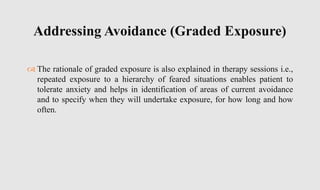  The rationale of graded exposure is also explained in therapy sessions i.e.,
repeated exposure to a hierarchy of feared situations enables patient to
tolerate anxiety and helps in identification of areas of current avoidance
and to specify when they will undertake exposure, for how long and how
often.
Addressing Avoidance (Graded Exposure)
 