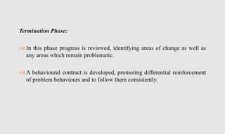 Termination Phase:
 In this phase progress is reviewed, identifying areas of change as well as
any areas which remain problematic.
 A behavioural contract is developed, promoting differential reinforcement
of problem behaviours and to follow them consistently.
 