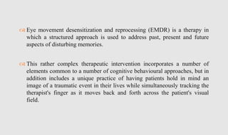  Eye movement desensitization and reprocessing (EMDR) is a therapy in
which a structured approach is used to address past, present and future
aspects of disturbing memories.
 This rather complex therapeutic intervention incorporates a number of
elements common to a number of cognitive behavioural approaches, but in
addition includes a unique practice of having patients hold in mind an
image of a traumatic event in their lives while simultaneously tracking the
therapist's finger as it moves back and forth across the patient's visual
field.
 