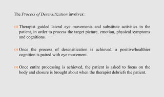 The Process of Desensitization involves:
 Therapist guided lateral eye movements and substitute activities in the
patient, in order to process the target picture, emotion, physical symptoms
and cognitions.
 Once the process of desensitization is achieved, a positive/healthier
cognition is paired with eye movement.
 Once entire processing is achieved, the patient is asked to focus on the
body and closure is brought about when the therapist debriefs the patient.
 