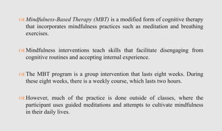  Mindfulness-Based Therapy (MBT) is a modified form of cognitive therapy
that incorporates mindfulness practices such as meditation and breathing
exercises.
 Mindfulness interventions teach skills that facilitate disengaging from
cognitive routines and accepting internal experience.
 The MBT program is a group intervention that lasts eight weeks. During
these eight weeks, there is a weekly course, which lasts two hours.
 However, much of the practice is done outside of classes, where the
participant uses guided meditations and attempts to cultivate mindfulness
in their daily lives.
 