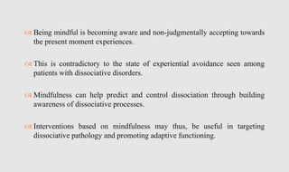  Being mindful is becoming aware and non-judgmentally accepting towards
the present moment experiences.
 This is contradictory to the state of experiential avoidance seen among
patients with dissociative disorders.
 Mindfulness can help predict and control dissociation through building
awareness of dissociative processes.
 Interventions based on mindfulness may thus, be useful in targeting
dissociative pathology and promoting adaptive functioning.
 