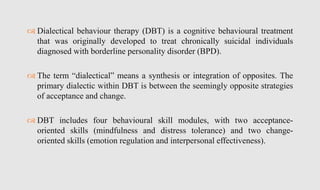  Dialectical behaviour therapy (DBT) is a cognitive behavioural treatment
that was originally developed to treat chronically suicidal individuals
diagnosed with borderline personality disorder (BPD).
 The term “dialectical” means a synthesis or integration of opposites. The
primary dialectic within DBT is between the seemingly opposite strategies
of acceptance and change.
 DBT includes four behavioural skill modules, with two acceptance-
oriented skills (mindfulness and distress tolerance) and two change-
oriented skills (emotion regulation and interpersonal effectiveness).
 