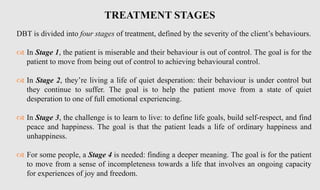 DBT is divided into four stages of treatment, defined by the severity of the client’s behaviours.
 In Stage 1, the patient is miserable and their behaviour is out of control. The goal is for the
patient to move from being out of control to achieving behavioural control.
 In Stage 2, they’re living a life of quiet desperation: their behaviour is under control but
they continue to suffer. The goal is to help the patient move from a state of quiet
desperation to one of full emotional experiencing.
 In Stage 3, the challenge is to learn to live: to define life goals, build self-respect, and find
peace and happiness. The goal is that the patient leads a life of ordinary happiness and
unhappiness.
 For some people, a Stage 4 is needed: finding a deeper meaning. The goal is for the patient
to move from a sense of incompleteness towards a life that involves an ongoing capacity
for experiences of joy and freedom.
TREATMENT STAGES
 
