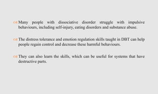  Many people with dissociative disorder struggle with impulsive
behaviours, including self-injury, eating disorders and substance abuse.
 The distress tolerance and emotion regulation skills taught in DBT can help
people regain control and decrease these harmful behaviours.
 They can also learn the skills, which can be useful for systems that have
destructive parts.
 