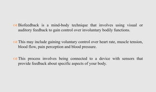  Biofeedback is a mind-body technique that involves using visual or
auditory feedback to gain control over involuntary bodily functions.
 This may include gaining voluntary control over heart rate, muscle tension,
blood flow, pain perception and blood pressure.
 This process involves being connected to a device with sensors that
provide feedback about specific aspects of your body.
 