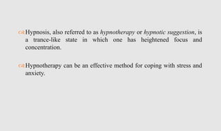 Hypnosis, also referred to as hypnotherapy or hypnotic suggestion, is
a trance-like state in which one has heightened focus and
concentration.
Hypnotherapy can be an effective method for coping with stress and
anxiety.
 