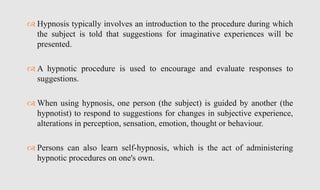  Hypnosis typically involves an introduction to the procedure during which
the subject is told that suggestions for imaginative experiences will be
presented.
 A hypnotic procedure is used to encourage and evaluate responses to
suggestions.
 When using hypnosis, one person (the subject) is guided by another (the
hypnotist) to respond to suggestions for changes in subjective experience,
alterations in perception, sensation, emotion, thought or behaviour.
 Persons can also learn self-hypnosis, which is the act of administering
hypnotic procedures on one's own.
 