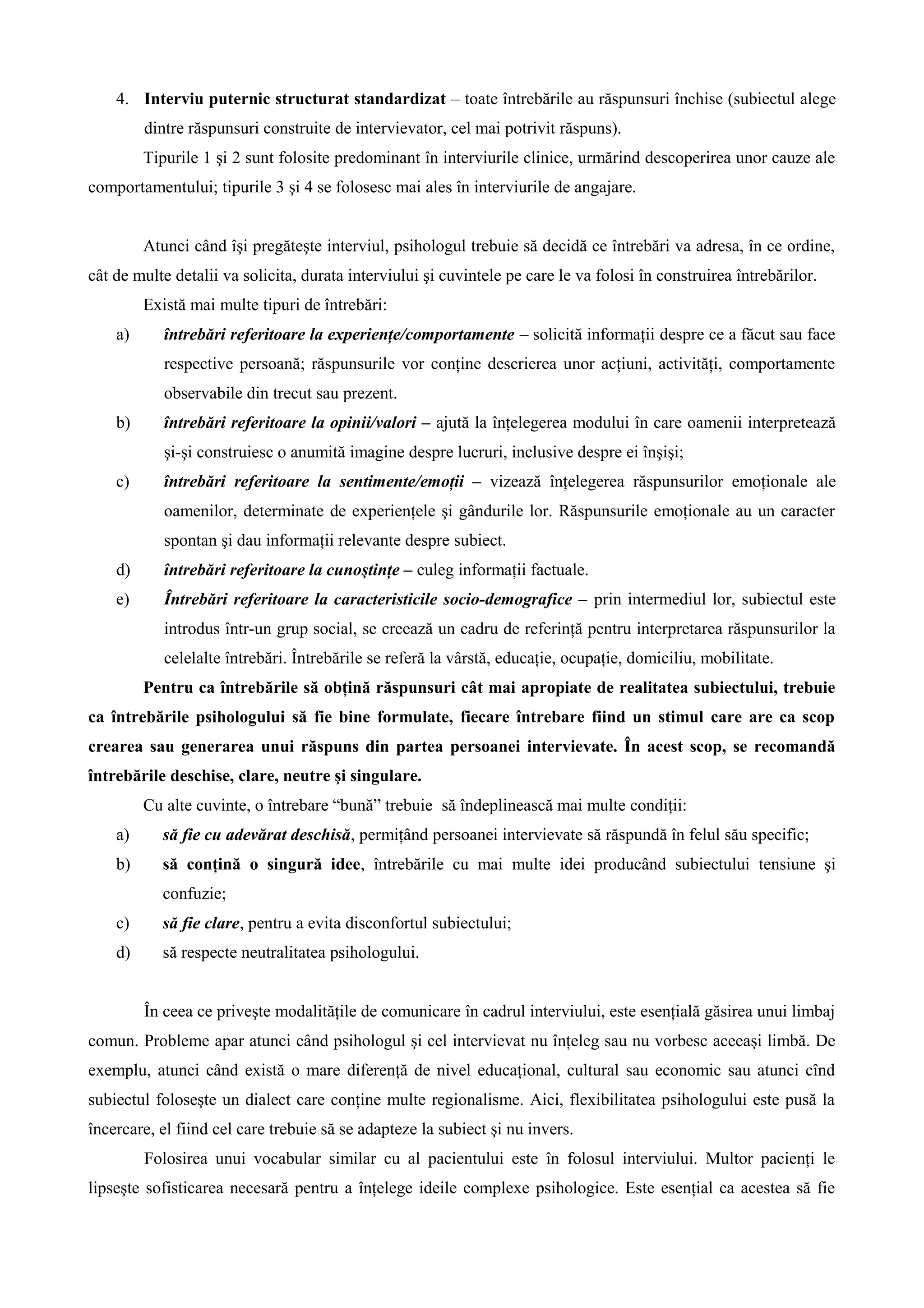 4. Interviu puternic structurat standardizat – toate întrebările au răspunsuri închise (subiectul alege
dintre răspunsuri construite de intervievator, cel mai potrivit răspuns).
Tipurile 1 şi 2 sunt folosite predominant în interviurile clinice, urmărind descoperirea unor cauze ale
comportamentului; tipurile 3 şi 4 se folosesc mai ales în interviurile de angajare.
Atunci când îşi pregăteşte interviul, psihologul trebuie să decidă ce întrebări va adresa, în ce ordine,
cât de multe detalii va solicita, durata interviului şi cuvintele pe care le va folosi în construirea întrebărilor.
Există mai multe tipuri de întrebări:
a) întrebări referitoare la experienţe/comportamente – solicită informaţii despre ce a făcut sau face
respective persoană; răspunsurile vor conţine descrierea unor acţiuni, activităţi, comportamente
observabile din trecut sau prezent.
b) întrebări referitoare la opinii/valori – ajută la înţelegerea modului în care oamenii interpretează
şi-şi construiesc o anumită imagine despre lucruri, inclusive despre ei înşişi;
c) întrebări referitoare la sentimente/emoţii – vizează înţelegerea răspunsurilor emoţionale ale
oamenilor, determinate de experienţele şi gândurile lor. Răspunsurile emoţionale au un caracter
spontan şi dau informaţii relevante despre subiect.
d) întrebări referitoare la cunoştinţe – culeg informaţii factuale.
e) Întrebări referitoare la caracteristicile socio-demografice – prin intermediul lor, subiectul este
introdus într-un grup social, se creează un cadru de referinţă pentru interpretarea răspunsurilor la
celelalte întrebări. Întrebările se referă la vârstă, educaţie, ocupaţie, domiciliu, mobilitate.
Pentru ca întrebările să obţină răspunsuri cât mai apropiate de realitatea subiectului, trebuie
ca întrebările psihologului să fie bine formulate, fiecare întrebare fiind un stimul care are ca scop
crearea sau generarea unui răspuns din partea persoanei intervievate. În acest scop, se recomandă
întrebările deschise, clare, neutre şi singulare.
Cu alte cuvinte, o întrebare “bună” trebuie să îndeplinească mai multe condiţii:
a) să fie cu adevărat deschisă, permiţând persoanei intervievate să răspundă în felul său specific;
b) să conţină o singură idee, întrebările cu mai multe idei producând subiectului tensiune şi
confuzie;
c) să fie clare, pentru a evita disconfortul subiectului;
d) să respecte neutralitatea psihologului.
În ceea ce priveşte modalităţile de comunicare în cadrul interviului, este esenţială găsirea unui limbaj
comun. Probleme apar atunci când psihologul şi cel intervievat nu înţeleg sau nu vorbesc aceeaşi limbă. De
exemplu, atunci când există o mare diferenţă de nivel educaţional, cultural sau economic sau atunci cînd
subiectul foloseşte un dialect care conţine multe regionalisme. Aici, flexibilitatea psihologului este pusă la
încercare, el fiind cel care trebuie să se adapteze la subiect şi nu invers.
Folosirea unui vocabular similar cu al pacientului este în folosul interviului. Multor pacienţi le
lipseşte sofisticarea necesară pentru a înţelege ideile complexe psihologice. Este esenţial ca acestea să fie
 