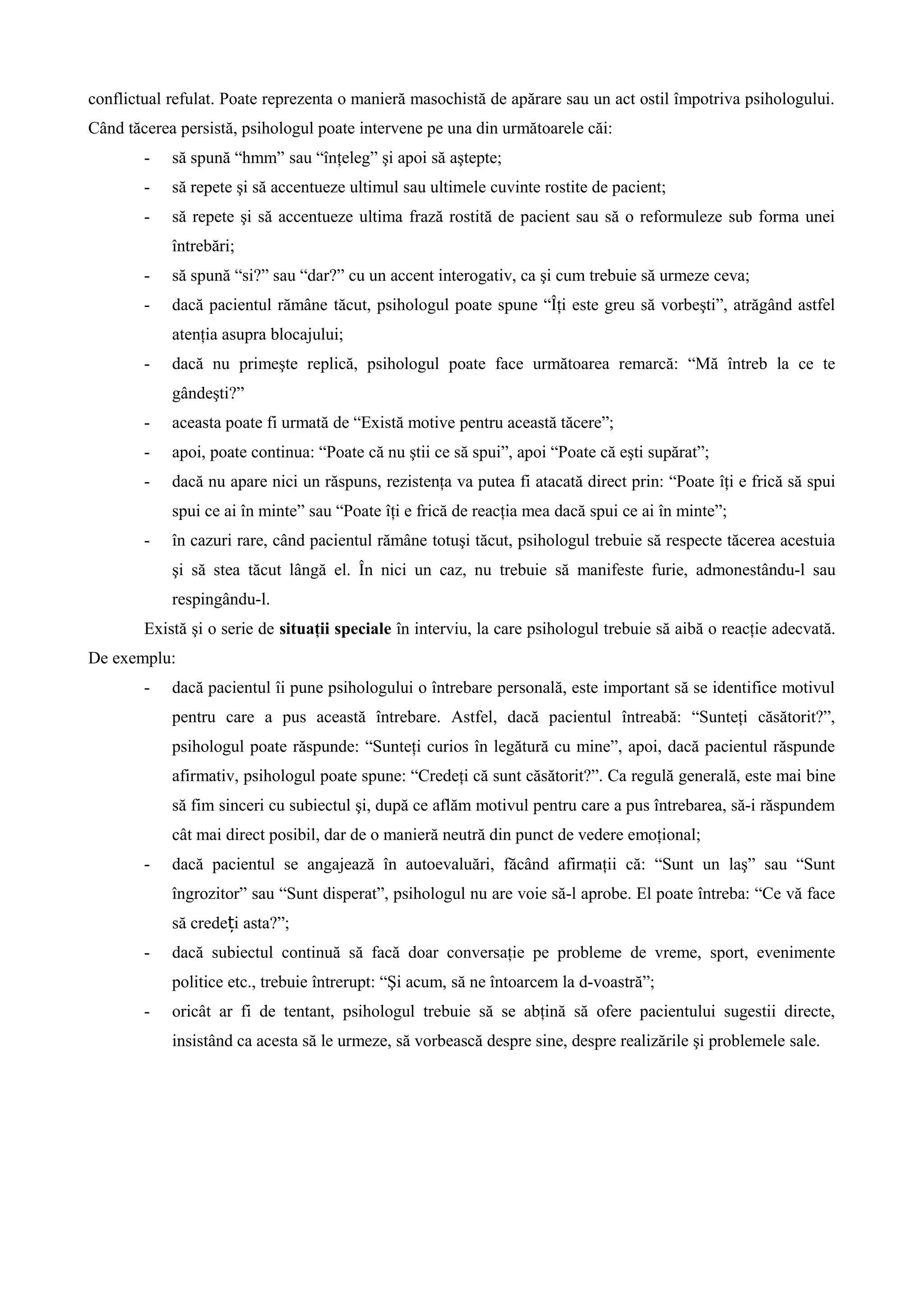 conflictual refulat. Poate reprezenta o manieră masochistă de apărare sau un act ostil împotriva psihologului.
Când tăcerea persistă, psihologul poate intervene pe una din următoarele căi:
- să spună “hmm” sau “înţeleg” şi apoi să aştepte;
- să repete şi să accentueze ultimul sau ultimele cuvinte rostite de pacient;
- să repete şi să accentueze ultima frază rostită de pacient sau să o reformuleze sub forma unei
întrebări;
- să spună “si?” sau “dar?” cu un accent interogativ, ca şi cum trebuie să urmeze ceva;
- dacă pacientul rămâne tăcut, psihologul poate spune “Îţi este greu să vorbeşti”, atrăgând astfel
atenţia asupra blocajului;
- dacă nu primeşte replică, psihologul poate face următoarea remarcă: “Mă întreb la ce te
gândeşti?”
- aceasta poate fi urmată de “Există motive pentru această tăcere”;
- apoi, poate continua: “Poate că nu ştii ce să spui”, apoi “Poate că eşti supărat”;
- dacă nu apare nici un răspuns, rezistenţa va putea fi atacată direct prin: “Poate îţi e frică să spui
spui ce ai în minte” sau “Poate îţi e frică de reacţia mea dacă spui ce ai în minte”;
- în cazuri rare, când pacientul rămâne totuşi tăcut, psihologul trebuie să respecte tăcerea acestuia
şi să stea tăcut lângă el. În nici un caz, nu trebuie să manifeste furie, admonestându-l sau
respingându-l.
Există şi o serie de situaţii speciale în interviu, la care psihologul trebuie să aibă o reacţie adecvată.
De exemplu:
- dacă pacientul îi pune psihologului o întrebare personală, este important să se identifice motivul
pentru care a pus această întrebare. Astfel, dacă pacientul întreabă: “Sunteţi căsătorit?”,
psihologul poate răspunde: “Sunteţi curios în legătură cu mine”, apoi, dacă pacientul răspunde
afirmativ, psihologul poate spune: “Credeţi că sunt căsătorit?”. Ca regulă generală, este mai bine
să fim sinceri cu subiectul şi, după ce aflăm motivul pentru care a pus întrebarea, să-i răspundem
cât mai direct posibil, dar de o manieră neutră din punct de vedere emoţional;
- dacă pacientul se angajează în autoevaluări, făcând afirmaţii că: “Sunt un laş” sau “Sunt
îngrozitor” sau “Sunt disperat”, psihologul nu are voie să-l aprobe. El poate întreba: “Ce vă face
să crede i asta?”;ț
- dacă subiectul continuă să facă doar conversaţie pe probleme de vreme, sport, evenimente
politice etc., trebuie întrerupt: “Şi acum, să ne întoarcem la d-voastră”;
- oricât ar fi de tentant, psihologul trebuie să se abţină să ofere pacientului sugestii directe,
insistând ca acesta să le urmeze, să vorbească despre sine, despre realizările şi problemele sale.
 