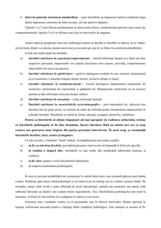 4. Interviu puternic structurat standardizat – toate întrebările au răspunsuri închise (subiectul alege
dintre răspunsuri construite de intervievator, cel mai potrivit răspuns).
Tipurile 1 şi 2 sunt folosite predominant în interviurile clinice, urmărind descoperirea unor cauze ale
comportamentului; tipurile 3 şi 4 se folosesc mai ales în interviurile de angajare.
Atunci când îşi pregăteşte interviul, psihologul trebuie să decidă ce întrebări va adresa, în ce ordine,
cât de multe detalii va solicita, durata interviului şi cuvintele pe care le va folosi în construirea întrebărilor.
Există mai multe tipuri de întrebări:
a) întrebări referitoare la experienţe/comportamente – solicită informaţii despre ce a făcut sau face
respective persoană; răspunsurile vor conţine descrierea unor acţiuni, activităţi, comportamente
observabile din trecut sau prezent.
b) întrebări referitoare la opinii/valori – ajută la înţelegerea modului în care oamenii interpretează
şi-şi construiesc o anumită imagine despre lucruri, inclusive despre ei înşişi;
c) întrebări referitoare la sentimente/emoţii – vizează înţelegerea răspunsurilor emoţionale ale
oamenilor, determinate de experienţele şi gândurile lor. Răspunsurile emoţionale au un caracter
spontan şi dau informaţii relevante despre subiect.
d) întrebări referitoare la cunoştinţe – culeg informaţii factuale.
e) Întrebări referitoare la caracteristicile socio-demografice – prin intermediul lor, subiectul este
introdus într-un grup social, se creează un cadru de referinţă pentru interpretarea răspunsurilor la
celelalte întrebări. Întrebările se referă la vârstă, educaţie, ocupaţie, domiciliu, mobilitate.
Pentru ca întrebările să obţină răspunsuri cât mai apropiate de realitatea subiectului, trebuie
ca întrebările psihologului să fie bine formulate, fiecare întrebare fiind un stimul care are ca scop
crearea sau generarea unui răspuns din partea persoanei intervievate. În acest scop, se recomandă
întrebările deschise, clare, neutre şi singulare.
Cu alte cuvinte, o întrebare “bună” trebuie să îndeplinească mai multe condiţii:
a) să fie cu adevărat deschisă, permiţând persoanei intervievate să răspundă în felul său specific;
b) să conţină o singură idee, întrebările cu mai multe idei producând subiectului tensiune şi
confuzie;
c) să fie clare, pentru a evita disconfortul subiectului;
d) să respecte neutralitatea psihologului.
În ceea ce priveşte modalităţile de comunicare în cadrul interviului, este esenţială găsirea unui limbaj
comun. Probleme apar atunci când psihologul şi cel intervievat nu înţeleg sau nu vorbesc aceeaşi limbă. De
exemplu, atunci când există o mare diferenţă de nivel educaţional, cultural sau economic sau atunci cînd
subiectul foloseşte un dialect care conţine multe regionalisme. Aici, flexibilitatea psihologului este pusă la
încercare, el fiind cel care trebuie să se adapteze la subiect şi nu invers.
Folosirea unui vocabular similar cu al pacientului este în folosul interviului. Multor pacienţi le
lipseşte sofisticarea necesară pentru a înţelege ideile complexe psihologice. Este esenţial ca acestea să fie
 
