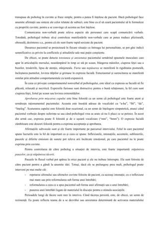 transpuse de psiholog în cuvinte şi fraze simple, pentru a putea fi înţelese de pacient. Dacă psihologul face
anumite afirmaţii sau sinteze ale celor relatate de subiect, este bine ca el să ceară pacientului să le formuleze
cu propriile cuvinte, pentru a se convinge că acestea au fost înţelese.
Comunicarea non-verbală poate releva aspecte ale persoanei care scapă comunicării verbale.
Totodată, psihologul trebuie să-şi controleze manifestările non-verbale care ar putea traduce plictiseală,
oboseală, dezinteres s.a., pentru că ele sunt foarte rapid sesizate de pacient.
Deoarece pacientul se proiectează în fiecare situaţie cu întreaga lui personalitate, se pot găsi indicii
semnificative cu privire la conflictele şi atitudinile sale mai puţin conştiente.
De obicei, se poate detecta tensiunea şi anxietatea pacientului urmărind spasmele musculare care
apar în articulaţiile mersului, neastâmpărul în timp ce stă pe scaun, frângerea mâinilor, ciupirea feţei sau a
buzelor, tresăririle, lipsa de atenţie, stânjeneala. Furia sau nepăsarea se menifestă în rigiditatea posturală,
încleştarea pumnilor, lovirea tălpilor şi grimase în expresia facială. Entuziasmul şi surescitarea se manifestă
similar prin atitudini comportamentale cu tentă expansivă.
În ceea ce priveşte comportamentul nonverbal al psihologului, este ideal ca expresia sa facială să fie
plăcută, relaxată şi necritică. Expresiile furioase sunt distructive pentru o bună relaţionare, la fel cum sunt
ciupirea feţei, foitul pe scaun sau lovirea extremităţilor.
Aprobarea prin mişcarea capului este bine folosită ca un semn că psihologul este foarte atent şi
urmăreşte raţionamentul pacientului. Aceasta este însoţită adesea de vocalizări ca “a-ha”, “îhî”, “da”,
“înţeleg”. Scuturarea capului este folosită doar ocazional, ca un semn de înţelegere simpatetică, atunci când
pacientul vorbeşte despre suferinţa sa sau când psihologul vrea sa arate că nu îi place ce se petrece. În acest
din urmă caz, expresia poate fi folosită şi de o uşoară vocalizare (“mm”, “hmm”). O expresie facială
zâmbitoare este deseori folosită pentru a exprima acceptanţa şi aprobarea.
Afirmaţiile subvocale sunt şi ele foarte importante pe parcursul interviului. Felul în care pacientul
spune lucrurile este la fel de important ca şi ceea ce spune. Inflexiunile, intonaţiile, accentele, sublinierile,
pauzele şi diferite emisiuni de sunete pot releva arii încărcate emoţional, pe care pacientul nu le poate
exprima prin cuvinte.
Pentru controlarea de către psiholog a situaţiei de interviu, este foarte importantă stăpânirea
pauzelor, ca şi stăpânirea tăcerii.
Pauzele în fluxul verbal pot apărea la orice pacient şi ele nu trebuie întrerupte. Ele sunt folosite de
către pacient pentru a gândi la anumite idei. Totuşi, dacă ele se prelungesc prea mult, psihologul poate
interveni pe mai multe căi:
- repetarea ultimului sau ultimelor cuvinte folosite de pacient, cu aceeaşi intonaţie, cu o inflexiune
mai mare sau prin reformularea sub forma unei întrebări;
- reformularea a ceea ce a spus pacientul sub forma unei afirmaţii sau a unei întrebări;
- punerea unei întrebări legate de materialul în discuţie pentru a stimula asociaţiile.
Perioadele lungi de tăcere sunt rare în interivu. Când tăcerea persistă, este, de obicei, un semn de
rezistenţă. Ea poate reflecta teama de a se dezvălui sau anxietatea determinată de activarea materialului
 